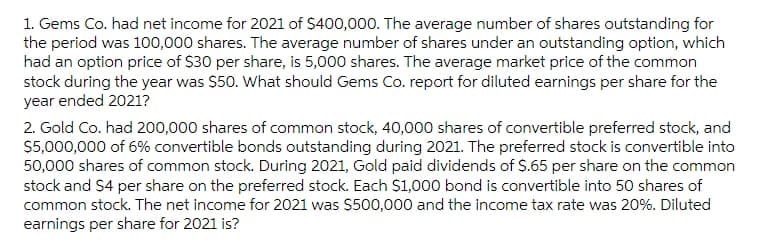 1. Gems Co. had net income for 2021 of $400,000. The average number of shares outstanding for
the period was 100,000 shares. The average number of shares under an outstanding option, which
had an option price of $30 per share, is 5,000 shares. The average market price of the common
stock during the year was $50. What should Gems Co. report for diluted earnings per share for the
year ended 2021?
2. Gold Co. had 200,000 shares of common stock, 40,000 shares of convertible preferred stock, and
$5,000,000 of 6% convertible bonds outstanding during 2021. The preferred stock is convertible into
50,000 shares of common stock. During 2021, Gold paid dividends of $.65 per share on the common
stock and $4 per share on the preferred stock. Each $1,000 bond is convertible into 50 shares of
common stock. The net income for 2021 was $500,000 and the income tax rate was 20%. Diluted
earnings per share for 2021 is?
