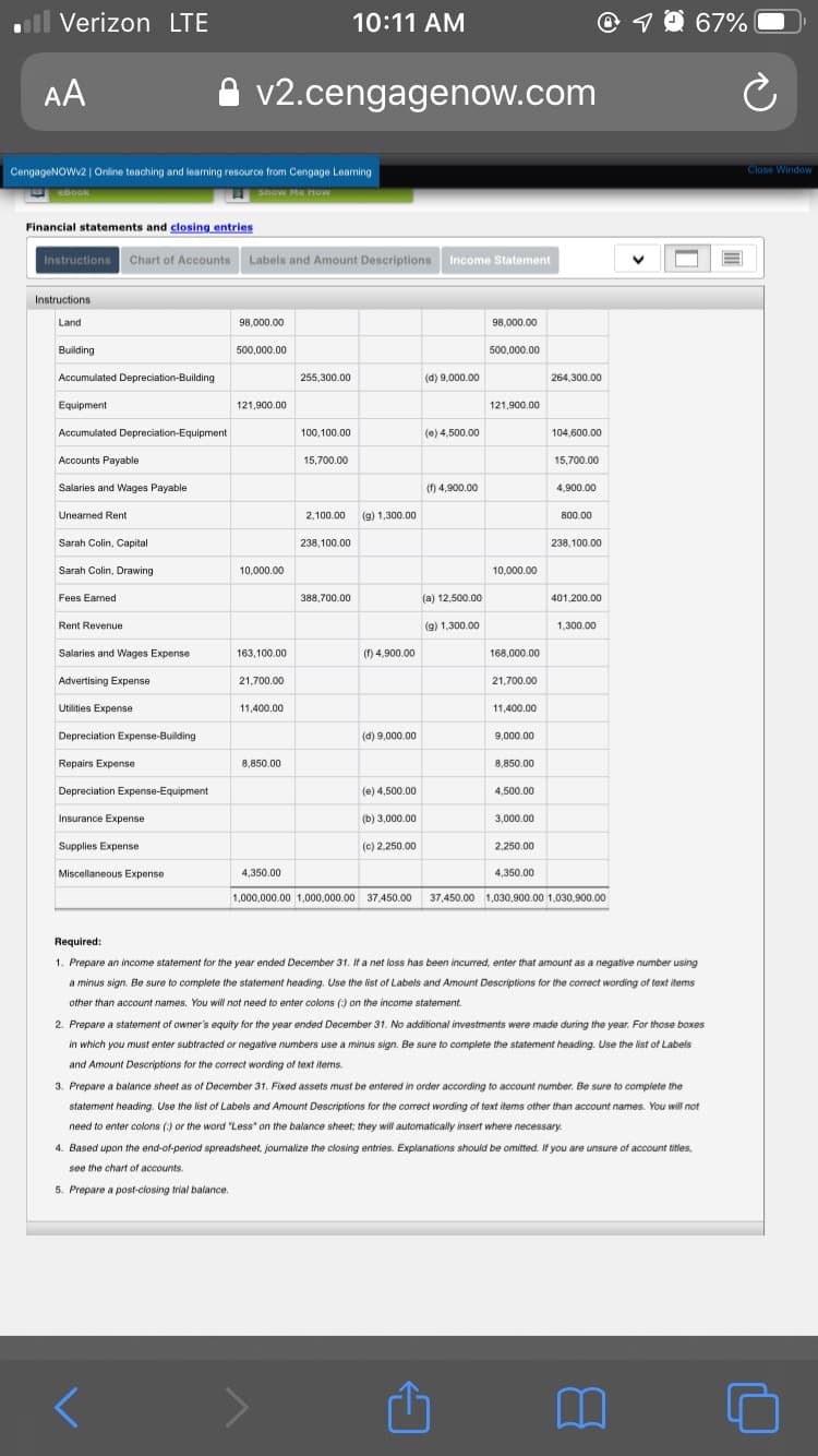 l Verizon LTE
10:11 AM
AA
v2.cengagenow.com
CengageNOWV2 | Online teaching and learning resource from Cengage Leaming
Close Window
eBOok
Show Me How
Financial statements and closing entries
Instructions Chart of Accounts
Labels and Amount Descriptions
Income Statement
Instructions
Land
98,000.00
98,000.00
Building
500,000.00
500,000.00
Accumulated Depreciation-Building
255,300.00
(d) 9,000.00
264,300.00
Equipment
121,900.00
121,900.00
Accumulated Depreciation-Equipment
100,100.00
(e) 4,500.00
104,600.00
Accounts Payable
15,700.00
15,700.00
Salaries and Wages Payable
(f) 4,900.00
4,900.00
Uneamed Rent
2,100.00
(9) 1,300.00
800.00
Sarah Colin, Capital
238,100.00
238,100.00
Sarah Colin, Drawing
10,000.00
10,000.00
Fees Earned
388,700.00
(a) 12,500.00
401.200.00
Rent Revenue
(9) 1,300.00
1,300.00
Salaries and Wages Expense
163,100.00
(f) 4,900.00
168,000.00
Advertising Expense
21,700.00
21,700.00
Utilities Expense
11,400.00
11,400.00
Depreciation Expense-Building
(d) 9,000.00
9,000.00
Repairs Expense
8,850.00
8,850.00
Depreciation Expense-Equipment
(e) 4,500.00
4,500.00
Insurance Expense
(b) 3,000.00
3,000.00
Supplies Expense
(c) 2,250.00
2,250.00
Miscellaneous Expense
4,350.00
4,350.00
1,000,000.00 1,000,000.00 37,450.00 37,450.00 1,030,900.00 1.030,900.00
Required:
1. Prepare an income statement for the year ended December 31. If a net loss has been incurred, enter that amount as a negative number using
a minus sign. Be sure to complete the statement heading. Use the list of Labels and Amount Descriptions for the correct wording of text items
other than account names. You will not need to enter colons (:) on the income statement.
2. Prepare a statement of owner's equity for the year ended December 31. No additional investments were made during the year. For those boxes
in which you must enter subtracted or negative numbers use a minus sign. Be sure to complete the statement heading. Use the list of Labels
and Amount Descriptions for the correct wording of text items.
3. Prepare a balance sheet as of December 31. Fixed assets must be entered in order according to account number. Be sure to complete the
statement heading. Use the list of Labels and Amount Descriptions for the correct wording of text items other than account names. You will not
need to enter colons (:) or the word "Less" on the balance sheet; they will automatically insert where necessary.
4. Based upon the end-of-period spreadsheet, joumalize the closing entries. Explanations should be omitted. If you are unsure
account titles.
see the chart of accounts.
5. Prepare a post-closing trial balance.
