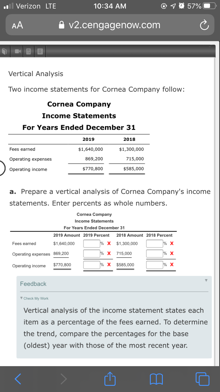 ll Verizon LTE
10:34 AM
57%
AA
v2.cengagenow.com
Vertical Analysis
Two income statements for Cornea Company follow:
Cornea Company
Income Statements
For Years Ended December 31
2019
2018
Fees earned
$1,640,000
$1,300,000
Operating expenses
869,200
715,000
Operating income
$770,800
$585,000
a. Prepare a vertical analysis of Cornea Company's income
statements. Enter percents as whole numbers.
Cornea Company
Income Statements
For Years Ended December 31
2019 Amount 2019 Percent
2018 Amount 2018 Percent
Fees earned
$1,640,000
X $1,300,000
Operating expenses 869,200
2 х 715,000
Operating income
$770,800
% X $585,000
Feedback
V Check My Work
Vertical analysis of the income statement states each
item as a percentage of the fees earned. To determine
the trend, compare the percentages for the base
(oldest) year with those of the most recent year.
