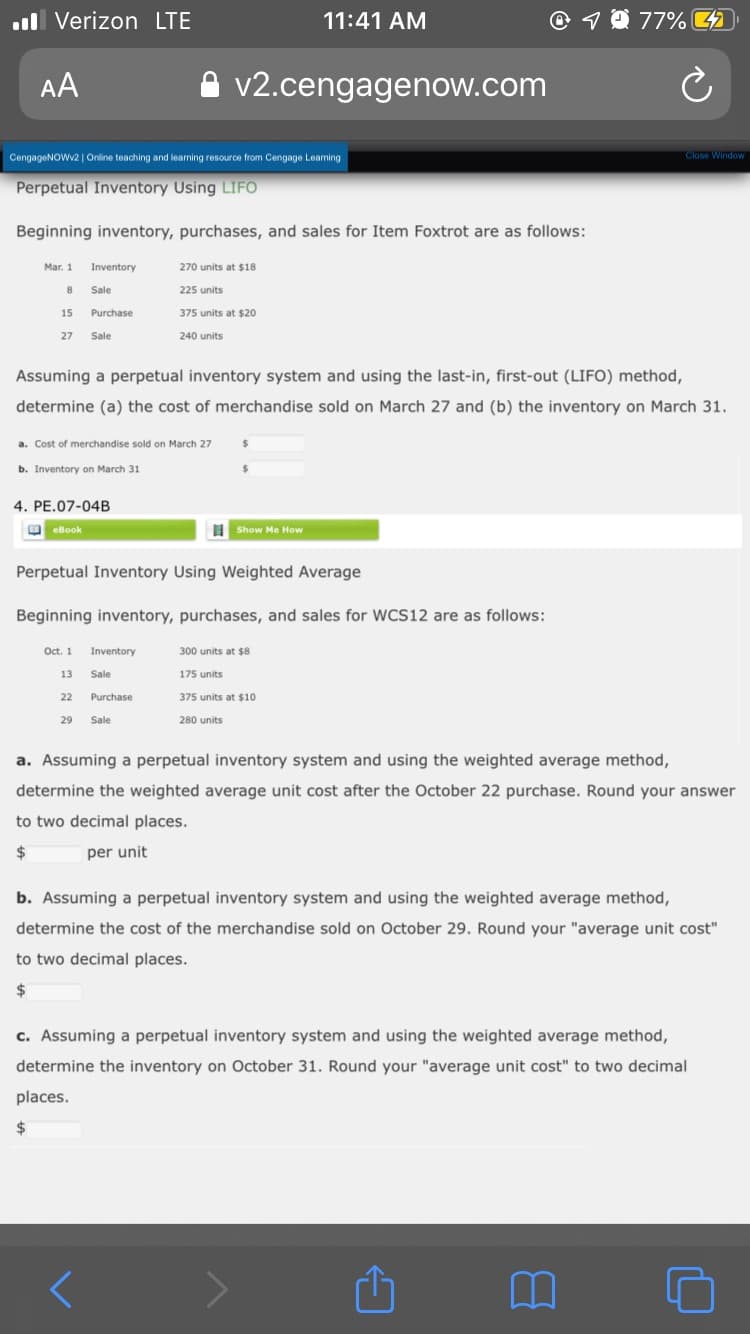 .ll Verizon LTE
11:41 AM
1 0 77%
AA
v2.cengagenow.com
CengageNOWv2 | Online teaching and learning resource from Cengage Leaming
Close Window
Perpetual Inventory Using LIFO
Beginning inventory, purchases, and sales for Item Foxtrot are as follows:
Mar. 1
Inventory
270 units at $18
Sale
225 units
15
Purchase
375 units at $20
27
Sale
240 units
Assuming a perpetual inventory system and using the last-in, first-out (LIFO) method,
determine (a) the cost of merchandise sold on March 27 and (b) the inventory on March 31.
a. Cost of merchandise sold on March 27
%24
b. Inventory on March 31
4. PE.07-04B
O eBook
Show Me How
Perpetual Inventory Using Weighted Average
Beginning inventory, purchases, and sales for WCS12 are as follows:
Oct. 1
Inventory
300 units at $8
13
Sale
175 units
22
Purchase
375 units at $10
29
Sale
280 units
a. Assuming a perpetual inventory system and using the weighted average method,
determine the weighted average unit cost after the October 22 purchase. Round your answer
to two decimal places.
per unit
b. Assuming a perpetual inventory system and using the weighted average method,
determine the cost of the merchandise sold on October 29. Round your "average unit cost"
to two decimal places.
2$
c. Assuming a perpetual inventory system and using the weighted average method,
determine the inventory on October 31. Round your "average unit cost" to two decimal
places.
