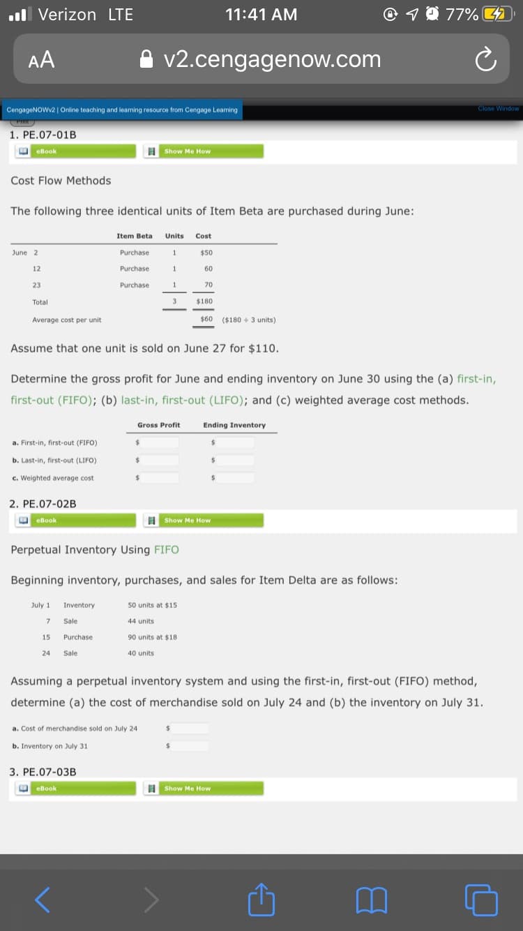 .ll Verizon LTE
11:41 AM
1 0 77%
AA
v2.cengagenow.com
CengageNOWv2 | Online teaching and learning resource from Cengage Leaming
Close Window
1. PE.07-01B
eBook
Show Me How
Cost Flow Methods
The following three identical units of Item Beta are purchased during June:
Item Beta
Units
Cost
June 2
Purchase
$50
12
Purchase
60
23
Purchase
70
Total
$180
Average cost per unit
$60 ($180 + 3 units)
Assume that one unit is sold on June 27 for $110.
Determine the gross profit for June and ending inventory on June 30 using the (a) first-in,
first-out (FIFO); (b) last-in, first-out (LIFO); and (c) weighted average cost methods.
Gross Profit
Ending Inventory
a. First-in, first-out (FIFO)
24
b. Last-in, first-out (LIFO)
%24
c. Weighted average cost
2. PE.07-02B
O eBook
Show Me How
Perpetual Inventory Using FIFO
Beginning inventory, purchases, and sales for Item Delta are as follows:
July 1
Inventory
50 units at $15
Sale
44 units
15
Purchase
90 units at $18
24
Sale
40 units
Assuming a perpetual inventory system and using the first-in, first-out (FIFO) method,
determine (a) the cost of merchandise sold on July 24 and (b) the inventory on July 31.
a. Cost of merchandise sold on July 24
b. Inventory on July 31
3. PE.07-03B
O eBook
H Show Me How
