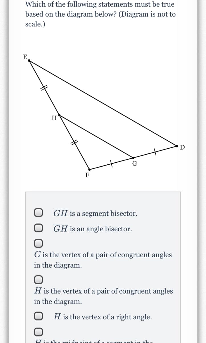 Which of the following statements must be true
based on the diagram below? (Diagram is not to
scale.)
E
H
D
F
GH is a segment bisector.
GH is an angle bisector.
G is the vertex of a pair of congruent angles
in the diagram.
H is the vertex of a pair of congruent angles
in the diagram.
O H is the vertex of a right angle.
Hjg tho midnoint
tin tho
