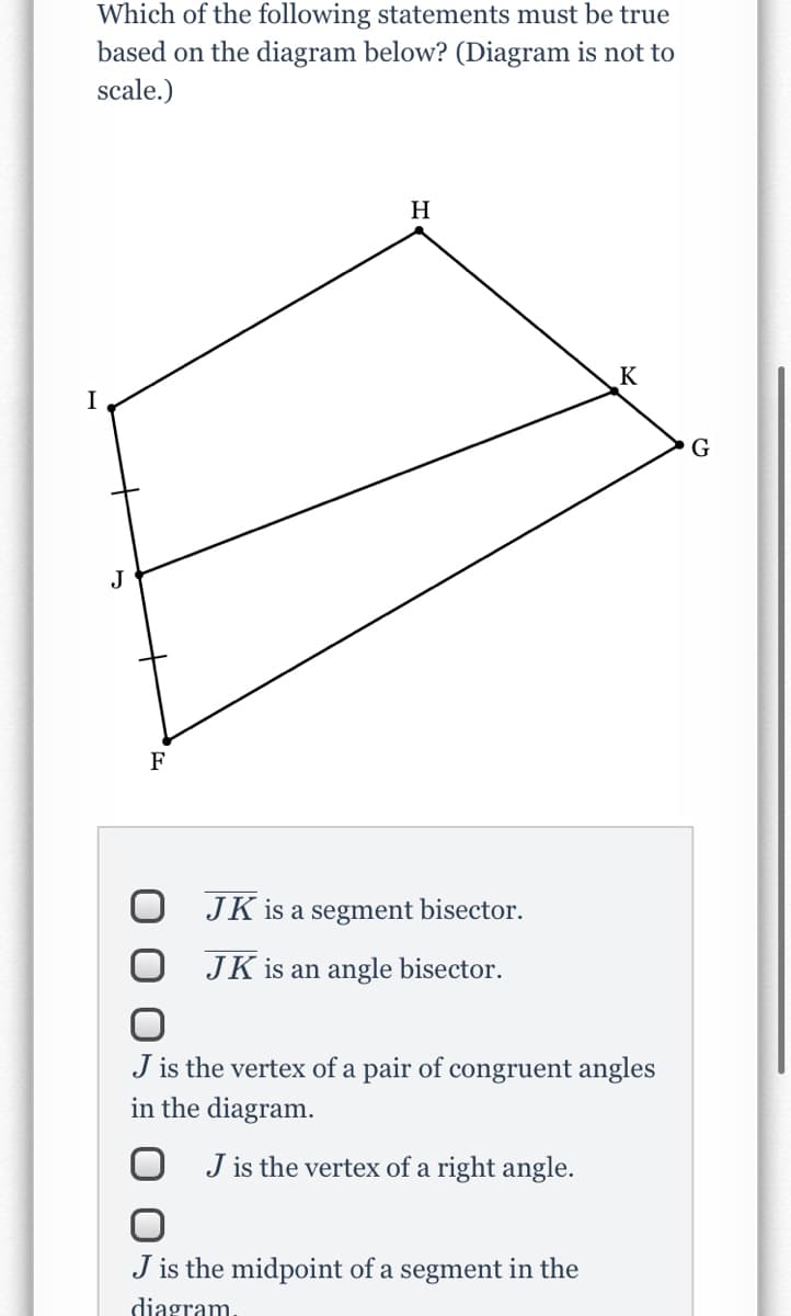 Which of the following statements must be true
based on the diagram below? (Diagram is not to
scale.)
H
K
I
G
J
F
JK is a segment bisector.
JK is an angle bisector.
J is the vertex of a pair of congruent angles
in the diagram.
O J is the vertex of a right angle.
J is the midpoint of a segment in the
diagram.
