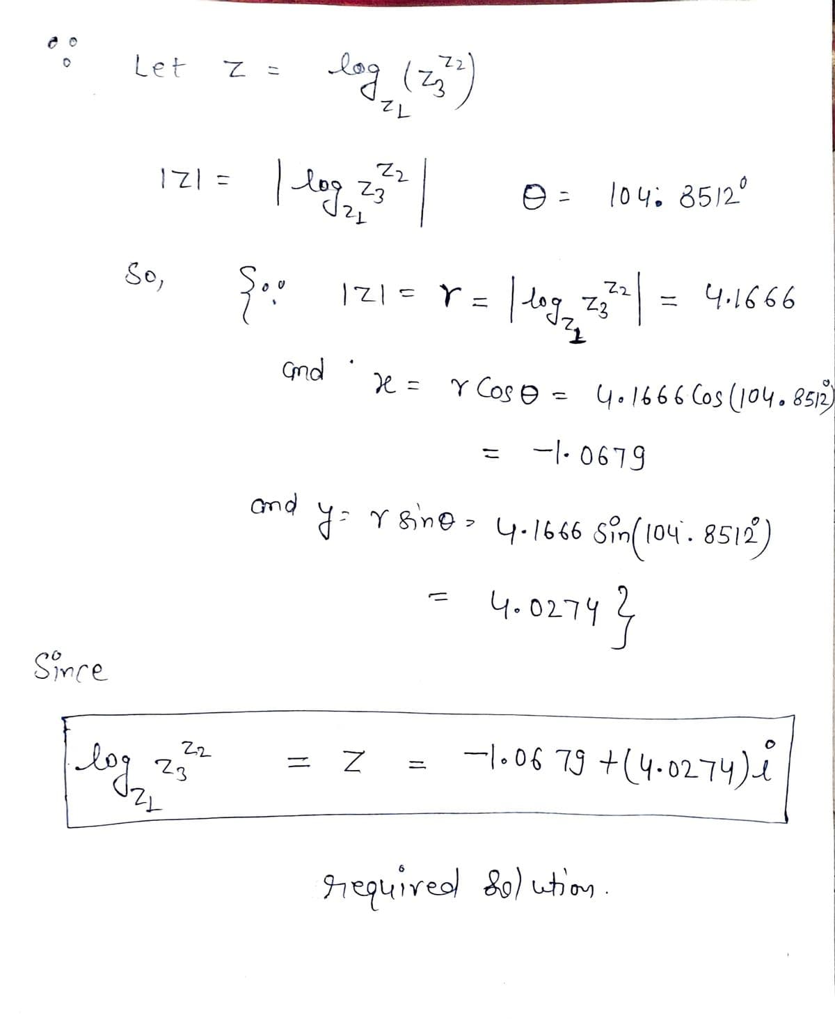 Let
log (zj
12
| log,
121=
104: 8512°
23
So,
| dog, z = 4.1666
121=r
ニ
Gnd
e = Y Cos e =
4.1666 Cos (104.8512)
-|- 0679
こ
nd
y: Y sine - 4.166 sin(104. 8512)
(04.8512
4.0274?
Since
-l.06 79 +(4.0274)e
log
Z2
ニ
23
required S0) ution.
