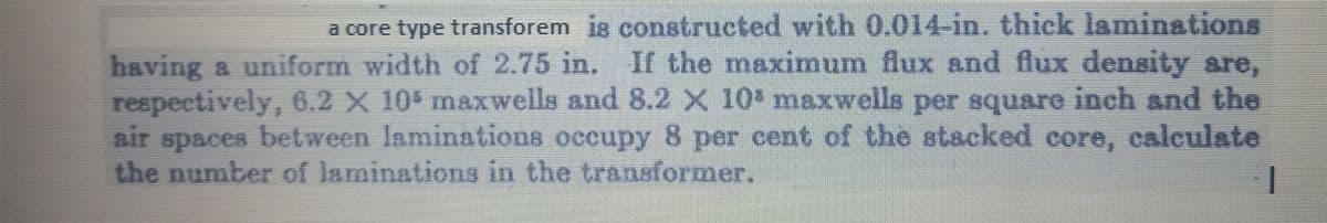 a core type transforem is constructed with 0.014-in. thick laminations
having a uniform width of 2.75 in. If the maximum flux and flux density are,
respectively, 6.2 X 10' maxwells and 8.2 X 10 maxwells per square inch and the
air spaces between laminations occupy 8 per cent of the stacked core, calculate
the number of laminations in the transformer.
I