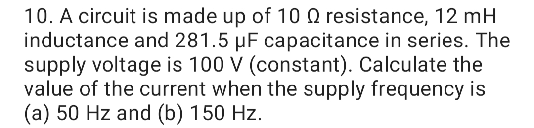 10. A circuit is made up of 10 Q resistance, 12 mH
inductance and 281.5 µF capacitance in series. The
supply voltage is 100 V (constant). Calculate the
value of the current when the supply frequency is
(a) 50 Hz and (b) 150 Hz.