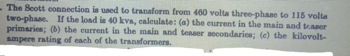 The Scott connection is used to transform from 460 volts three-phase to 115 volts
two-phase. If the load is 40 kva, calculate: (a) the current in the main and teaser
primaries; (b) the current in the main and teaser secondaries; (c) the kilovolt-
ampere rating of each of the transformers.