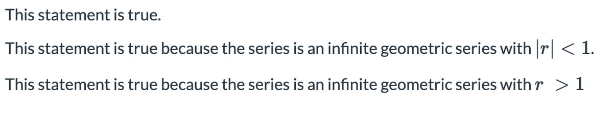 This statement is true.
This statement is true because the series is an infinite geometric series with r| < 1.
This statement is true because the series is an infinite geometric series with r > 1
