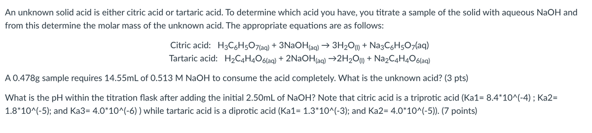 An unknown solid acid is either citric acid or tartaric acid. To determine which acid you have, you titrate a sample of the solid with aqueous NaOH and
from this determine the molar mass of the unknown acid. The appropriate equations are as follows:
Citric acid: H3C6H5O7(aq) + 3NAOH(aq) → 3H2O1) + Na3C,H507(aq)
Tartaric acid: H2C4H4O6(aq) + 2NaOH(aq) →2H2O1) + N22C4H4O6(aq)
A 0.478g sample requires 14.55mL of 0.513 M NaOH to consume the acid completely. What is the unknown acid? (3 pts)
What is the pH within the titration flask after adding the initial 2.50mL of NaOH? Note that citric acid is a triprotic acid (Ka1= 8.4*10^(-4) ; Ka2=
1.8*10^(-5); and Ka3= 4.0*10^(-6) ) while tartaric acid is a diprotic acid (Ka1= 1.3*10^(-3); and Ka2= 4.0*10^(-5)). (7 points)
