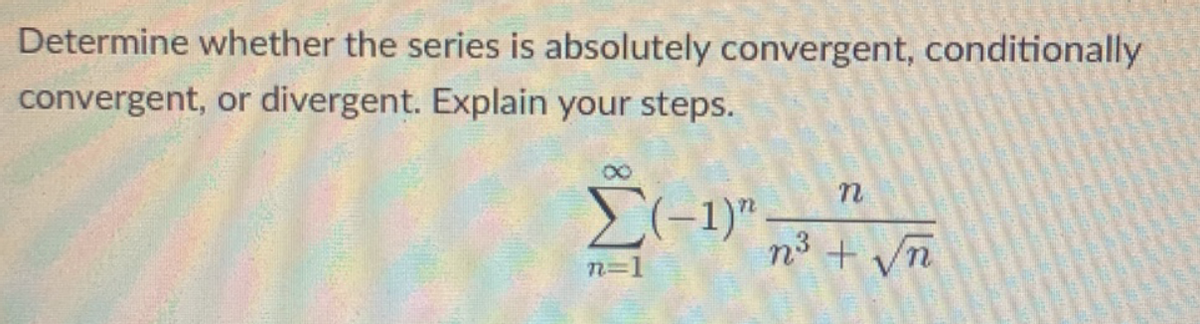 Determine whether the series is absolutely convergent, conditionally
convergent, or divergent. Explain your steps.
n3 + Vn
n=D1
