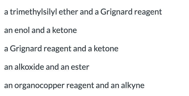 a trimethylsilyl ether and a Grignard reagent
an enol and a ketone
a Grignard reagent and a ketone
an alkoxide and an ester
an organocopper reagent and an alkyne
