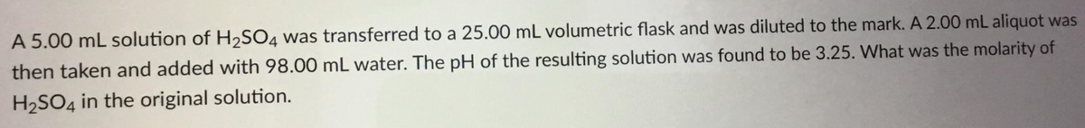 A 5.00 mL solution of H2SO4 was transferred to a 25.00 mL volumetric flask and was diluted to the mark. A 2.00 mL aliquot was
then taken and added with 98.00 mL water. The pH of the resulting solution was found to be 3.25. What was the molarity of
H2SO4 in the original solution.
