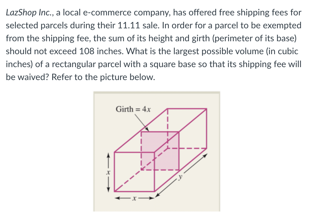 LazShop Inc., a local e-commerce company, has offered free shipping fees for
selected parcels during their 11.11 sale. In order for a parcel to be exempted
from the shipping fee, the sum of its height and girth (perimeter of its base)
should not exceed 108 inches. What is the largest possible volume (in cubic
inches) of a rectangular parcel with a square base so that its shipping fee will
be waived? Refer to the picture below.
Girth = 4.x
