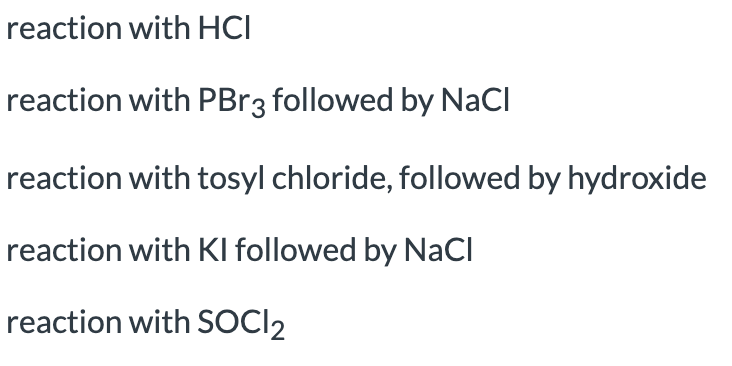 reaction with HCI
reaction with PBR3 followed by NaCI
reaction with tosyl chloride, followed by hydroxide
reaction with Kl followed by NaCl
reaction with SOCI2
