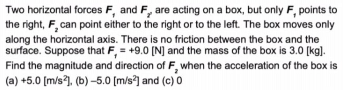 Two horizontal forces F, and F, are acting on a box, but only F, points to
the right, F, can point either to the right or to the left. The box moves only
along the horizontal axis. There is no friction between the box and the
surface. Suppose that F, = +9.0 [N] and the mass of the box is 3.0 [kg].
%3D
Find the magnitude and direction of F, when the acceleration of the box is
(a) +5.0 [m/s²], (b) –5.0 [m/s²] and (c) 0

