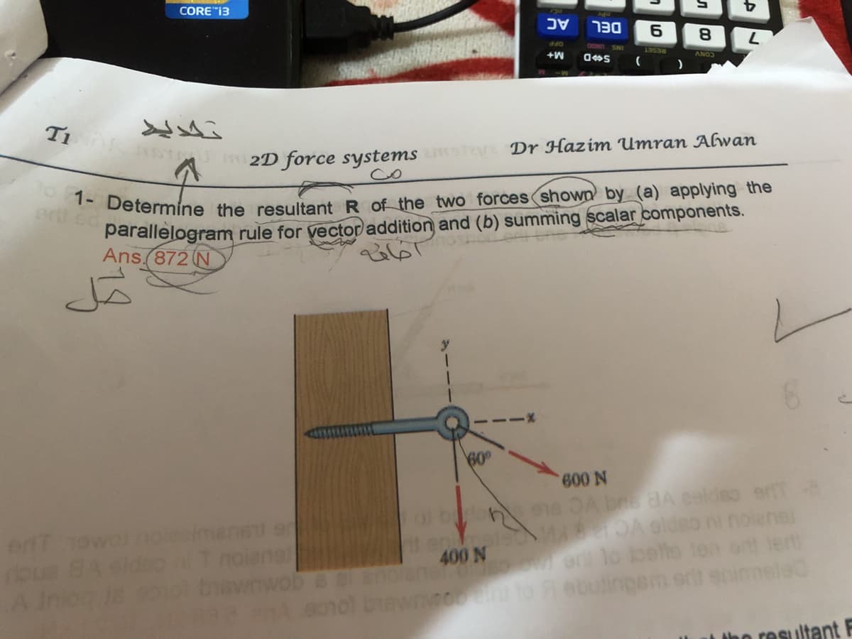 1- Determine the resultant R of the two forces shown by (a) applying the
T1 NTU 2D force systems
CORE"i3
סכר
OOND SNI
+W
ANO
RESET
)
Dr Hazim Umran AGwan
co
ert ed
parallelogram rule for yector addition and (b) summing scalar components.
Ans.(872 N
60°
etT owolnoesima
ous BA
of bon ee OA brs BA esldso erfte
OA oldso
noienal
400 N
w on lo behe
6010) biawnnoin
Fnמ( וווז nה

