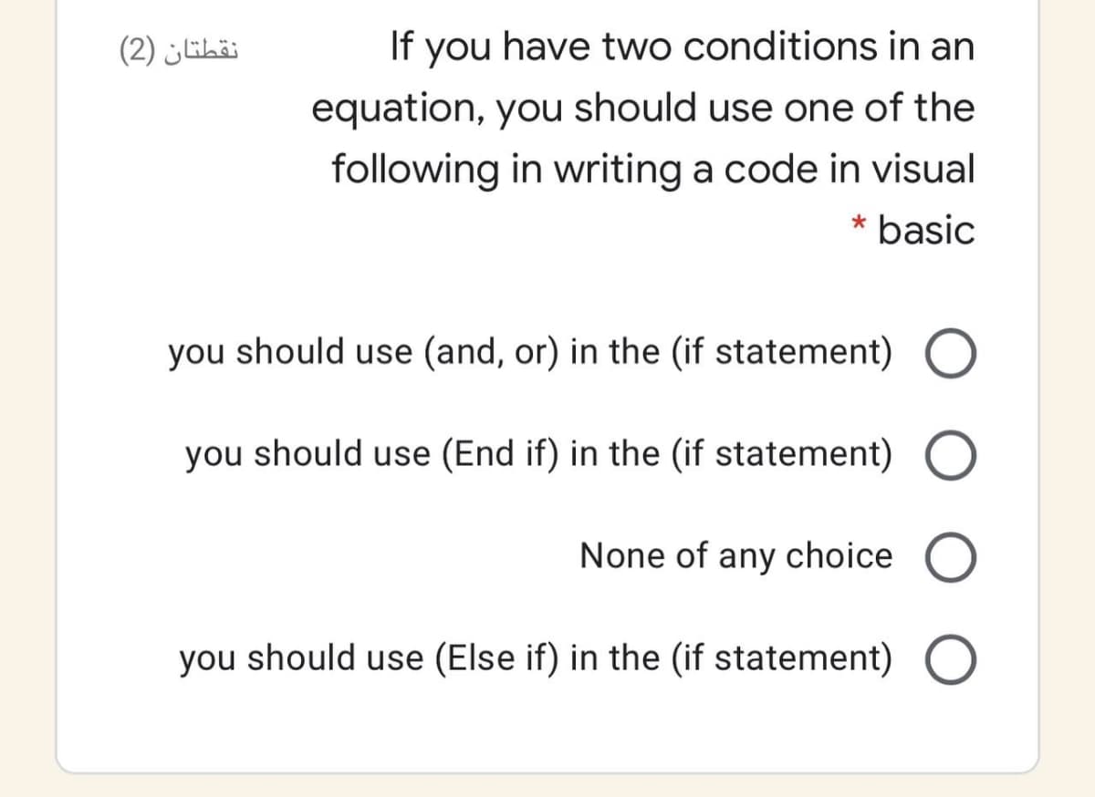 نقطتان )2(
If you have two conditions in an
equation, you should use one of the
following in writing a code in visual
* basic
you should use (and, or) in the (if statement) O
you should use (End if) in the (if statement) O
None of any choice O
you should use (Else if) in the (if statement) O
