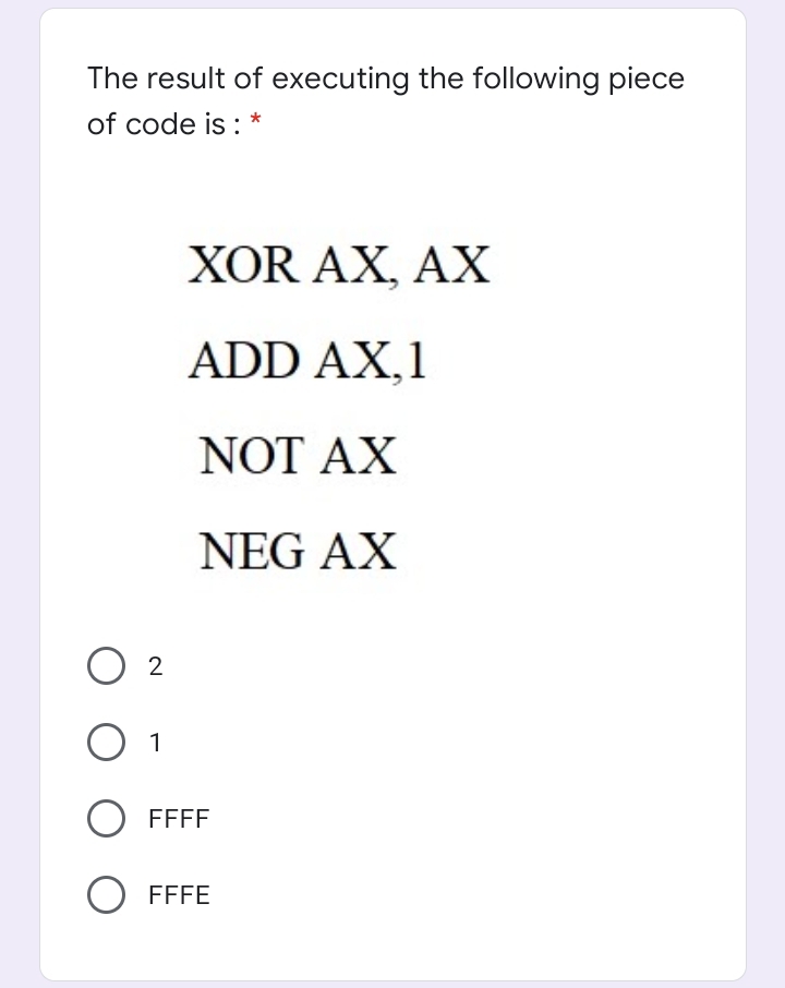 The result of executing the following piece
of code is : *
XOR AX, AX
ADD AX,1
NOT AX
NEG AX
O 2
O 1
FFFF
O FFFE
