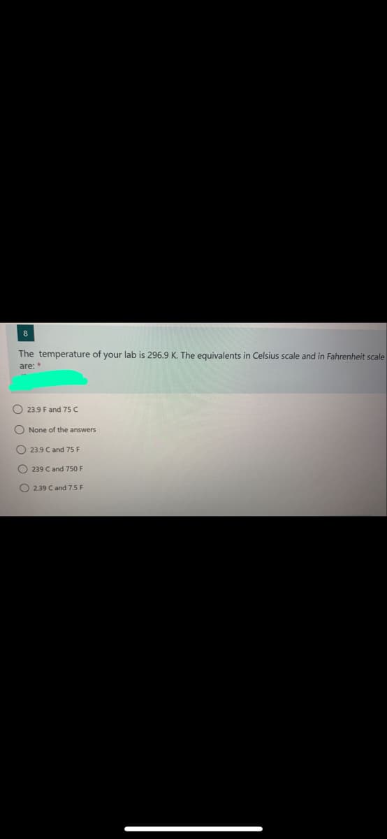 8
The temperature of your lab is 296.9 K. The equivalents in Celsius scale and in Fahrenheit scale
are:*
O 23.9 F and 75 C
O None of the answers
O 23.9 C and 75 F
O 239 C and 750 F
O 239 C and 7.5 F
