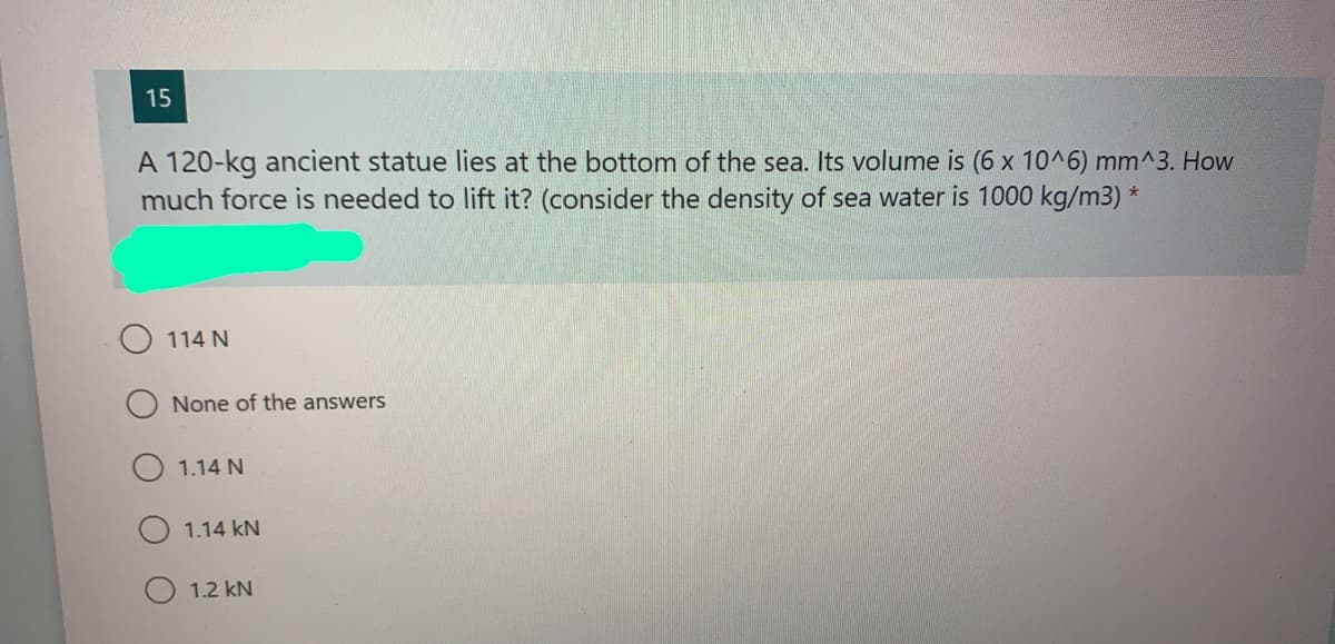 15
A 120-kg ancient statue lies at the bottom of the sea. Its volume is (6 x 10^6) mm^3. How
much force is needed to lift it? (consider the density of sea water is 1000 kg/m3) *
114 N
None of the answers
1.14 N
1.14 kN
1.2 kN
