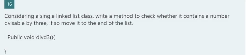 16
Considering a single linked list class, write a method to check whether it contains a number
dvisable by three, if so move it to the end of the list.
Public void divd3(){
