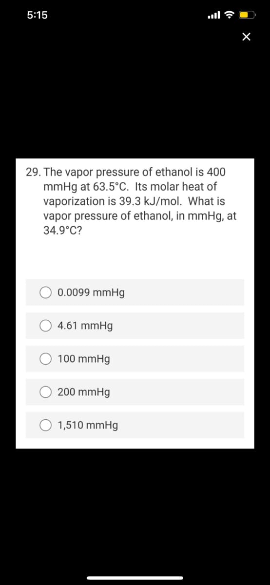 5:15
29. The vapor pressure of ethanol is 400
mmHg at 63.5°C. Its molar heat of
vaporization is 39.3 kJ/mol. What is
vapor pressure of ethanol, in mmHg, at
34.9°C?
0.0099 mmHg
4.61 mmHg
100 mmHg
200 mmHg
O 1,510 mmHg
