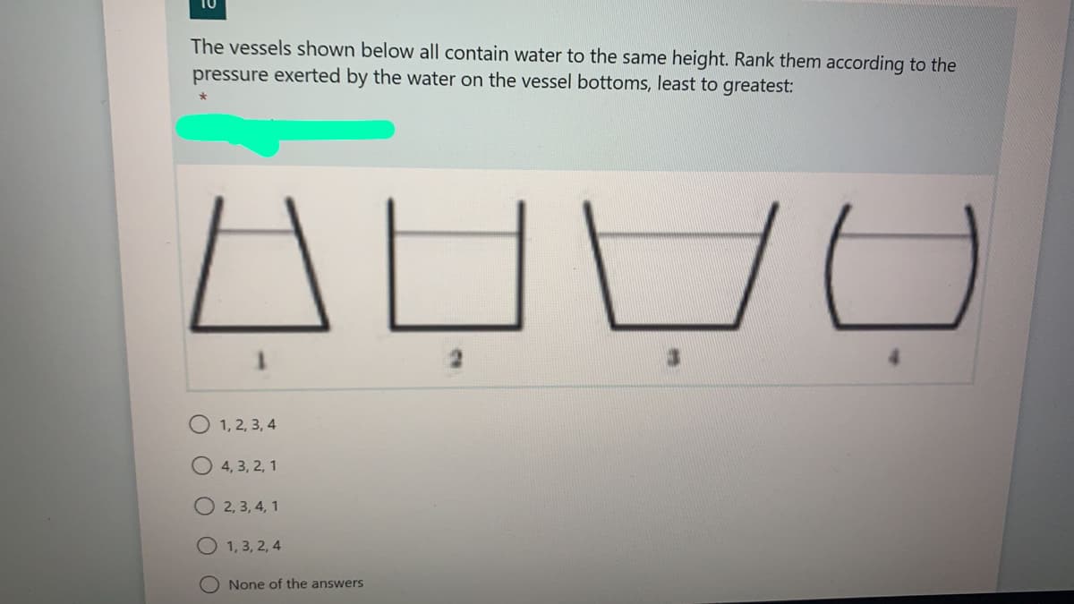 The vessels shown below all contain water to the same height. Rank them according to the
pressure exerted by the water on the vessel bottoms, least to greatest:
1, 2, 3, 4
4, 3, 2, 1
O 2, 3, 4, 1
O 1, 3, 2, 4
None of the answers
