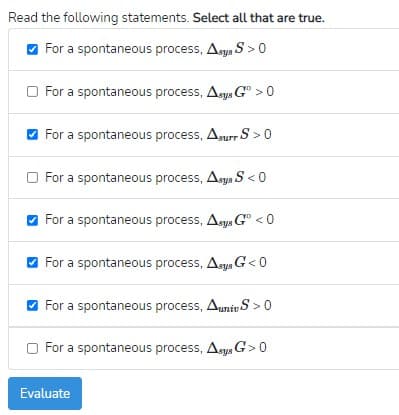 Read the following statements. Select all that are true.
O For a spontaneous process, Asys S > 0
O For a spontaneous process, Asys G° > 0
For a spontaneous process, Anurr S > 0
O For a spontaneous process, Asys S < 0
For a spontaneous process, Asys G" < 0
O For a spontaneous process, Aegs G< 0
O For a spontaneous process, Auniv S >0
O For a spontaneous process, Asys G>0
Evaluate
