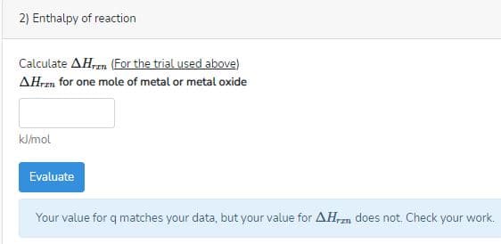 2) Enthalpy of reaction
Calculate AH,n (For the trial used above)
AHren for one mole of metal or metal oxide
kJ/mol
Evaluate
Your value for q matches your data, but your value for AHrzn does not. Check your work.
