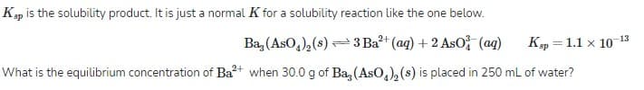 Ksp is the solubility product. It is just a normal K for a solubility reaction like the one below.
Ba, (AsO,), (s) =
3 Ba?+ (aq) + 2 AsO (ag)
Kp = 1.1 x 1013
What is the equilibrium concentration of Ba?+ when 30.0 g of Ba, (AsO,), (s) is placed in 250 mL of water?
