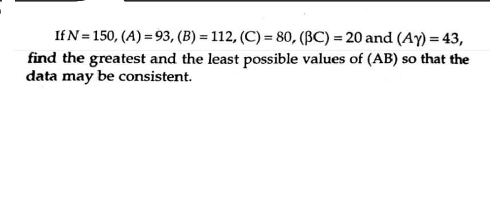 If N = 150, (A) = 93, (B) = 112, (C) = 80, (BC) = 20 and (Ay) = 43,
find the greatest and the least possible values of (AB) so that the
data may be consistent.
