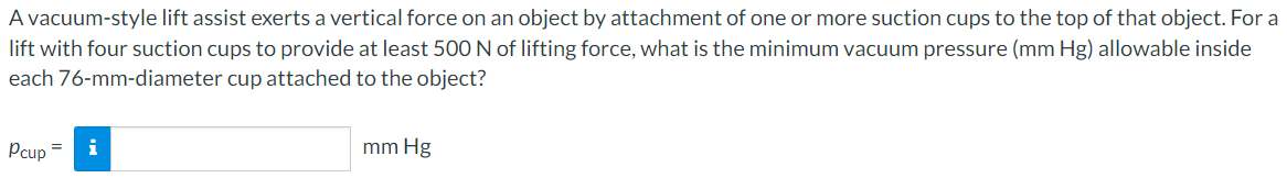 A vacuum-style lift assist exerts a vertical force on an object by attachment of one or more suction cups to the top of that object. For a
lift with four suction cups to provide at least 500 N of lifting force, what is the minimum vacuum pressure (mm Hg) allowable inside
each 76-mm-diameter cup attached to the object?
Pcup
i
mm Hg
