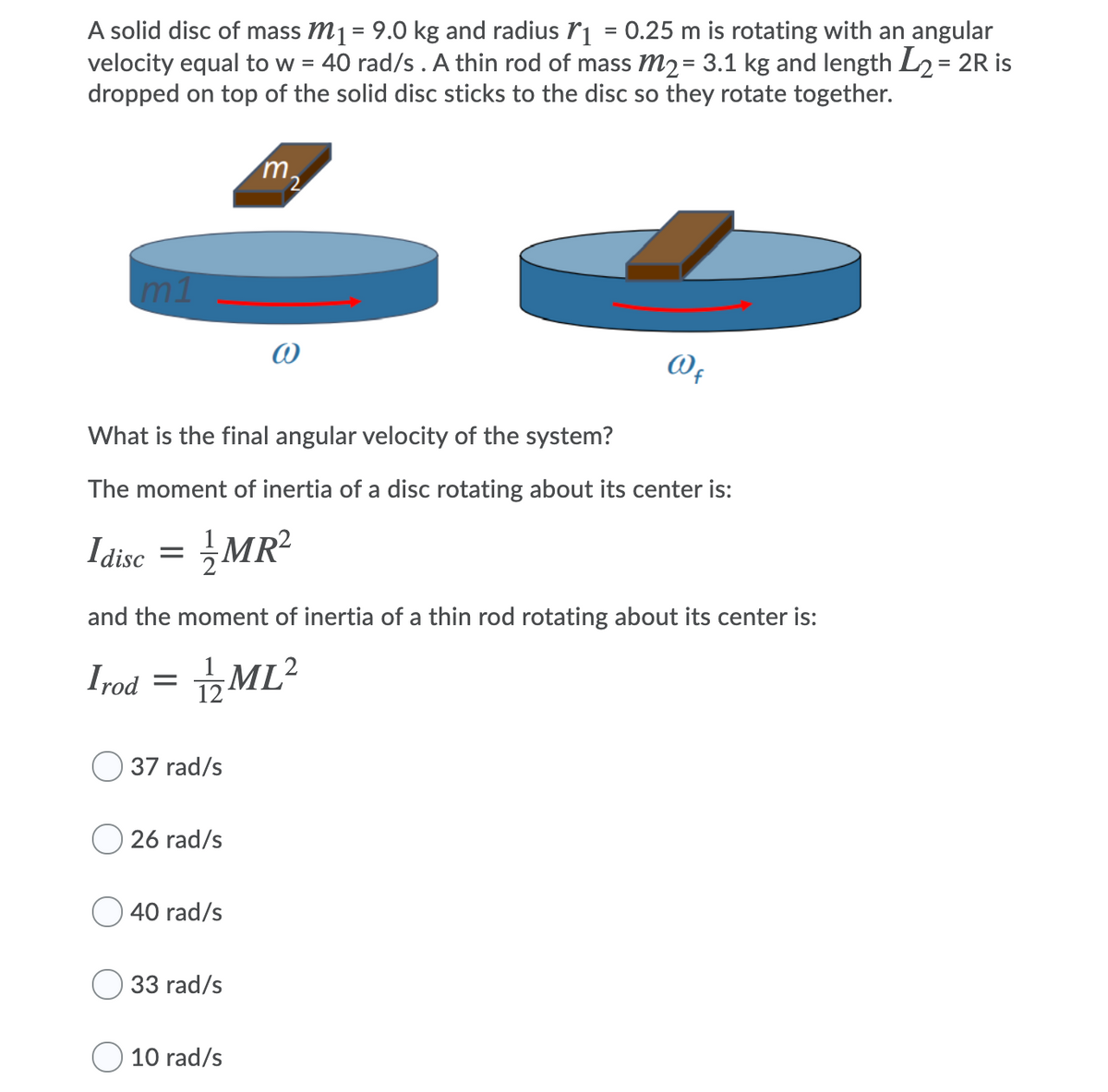 A solid disc of mass M1 = 9.0 kg and radius r1 = 0.25 m is rotating with an angular
velocity equal to w = 40 rad/s . A thin rod of mass M2= 3.1 kg and length L2= 2R is
dropped on top of the solid disc sticks to the disc so they rotate together.
%D
m.
m1
What is the final angular velocity of the system?
The moment of inertia of a disc rotating about its center is:
Idisc
MR²
and the moment of inertia of a thin rod rotating about its center is:
Irod
37 rad/s
O 26 rad/s
40 rad/s
33 rad/s
10 rad/s
