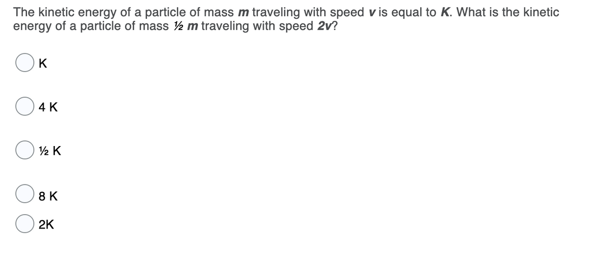 The kinetic energy of a particle of mass m traveling with speed v is equal to K. What is the kinetic
energy of a particle of mass ½ m traveling with speed 2v?
K
4 K
2 K
O 8 K
2K
