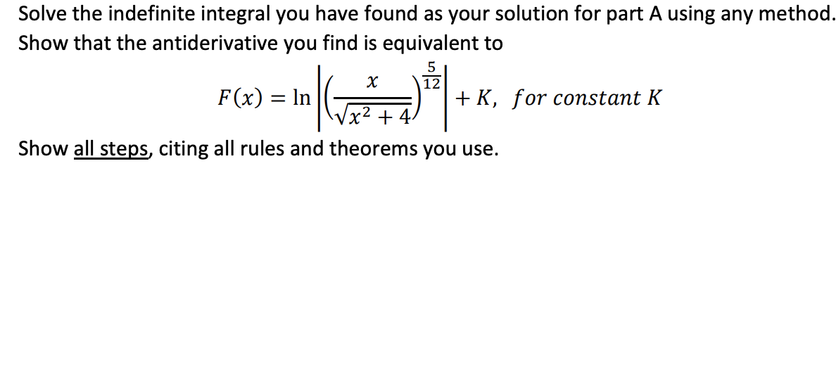 Solve the indefinite integral you have found as your solution for part A using any method.
Show that the antiderivative you find is equivalent to
12
F(x) = In
+ K, for constant K
2
+ 4
Show all steps, citing all rules and theorems you use.

