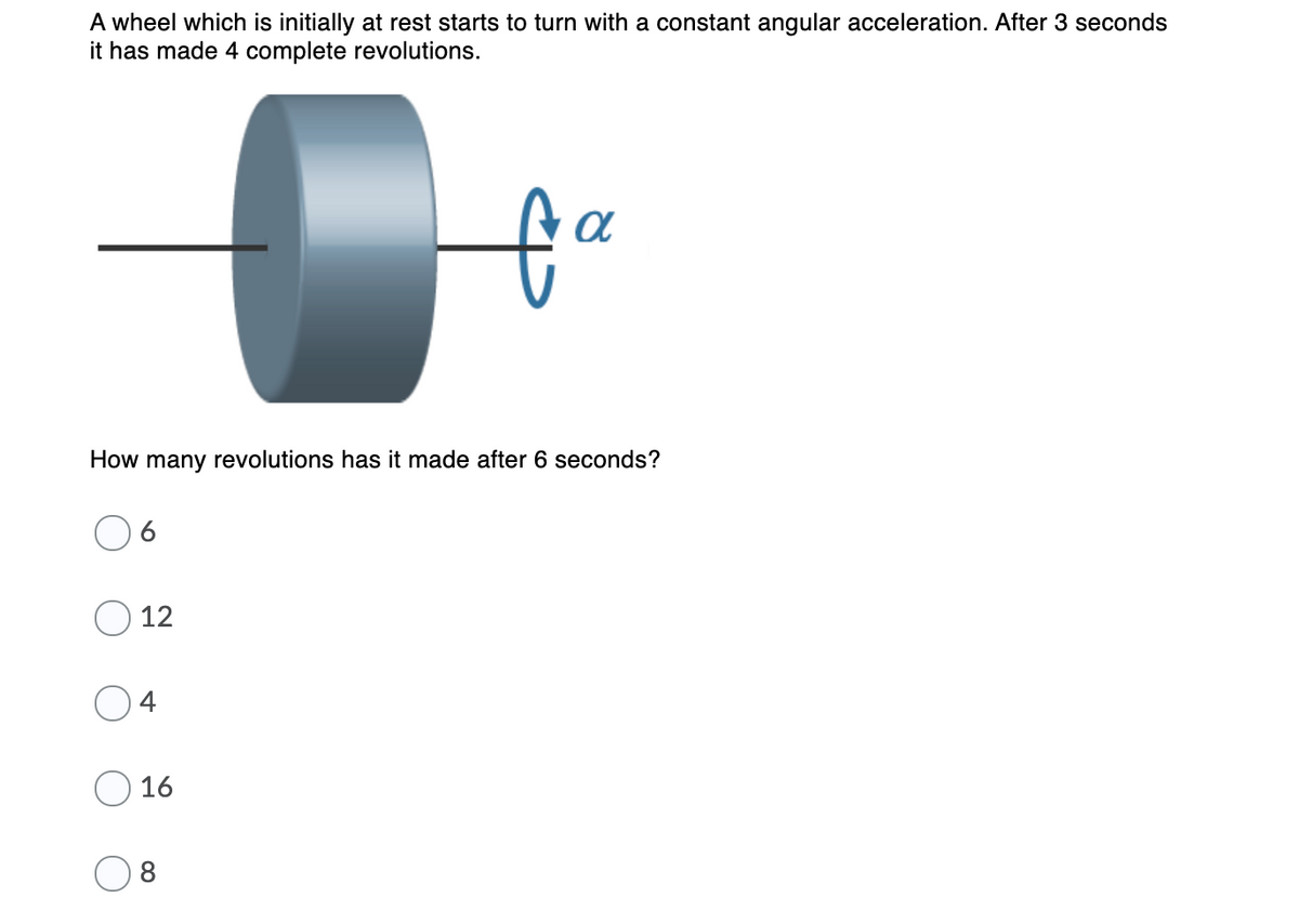 A wheel which is initially at rest starts to turn with a constant angular acceleration. After 3 seconds
it has made 4 complete revolutions.
How many revolutions has it made after 6 seconds?
12
4
16
8
