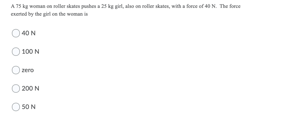 A 75 kg woman on roller skates pushes a 25 kg girl, also on roller skates, with a force of 40 N. The force
exerted by the girl on the woman is
40 N
100 N
O zero
200 N
50 N
