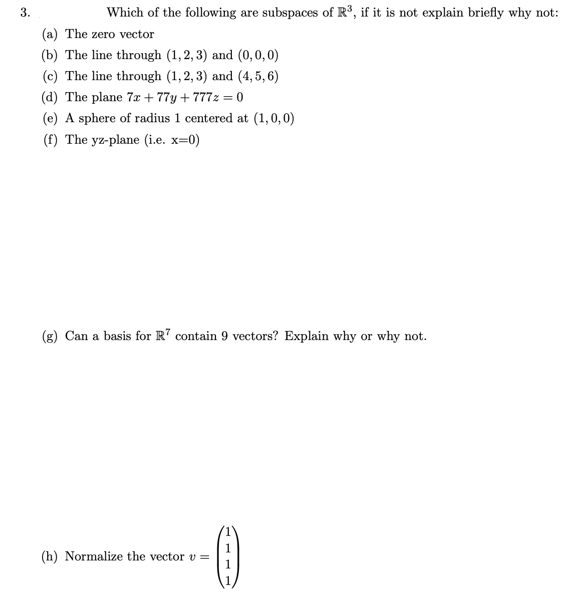 3.
Which of the following are subspaces of R°, if it is not explain briefly why not:
(a) The zero vector
(b) The line through (1, 2, 3) and (0,0,0)
(c) The line through (1, 2, 3) and (4, 5, 6)
(d) The plane 7x + 77y + 777z = 0
(e) A sphere of radius 1 centered at (1,0,0)
(f) The yz-plane (i.e. x=0)
(g) Can a basis for R' contain 9 vectors? Explain why or why not.
1
(h) Normalize the vector v =
