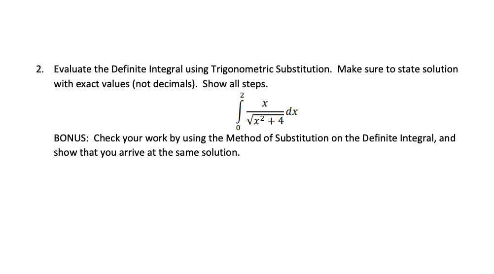 2. Evaluate the Definite Integral using Trigonometric Substitution. Make sure to state solution
with exact values (not decimals). Show all steps.
2
dx
Vx² + 4
BONUS: Check your work by using the Method of Substitution on the Definite Integral, and
show that you arrive at the same solution.
