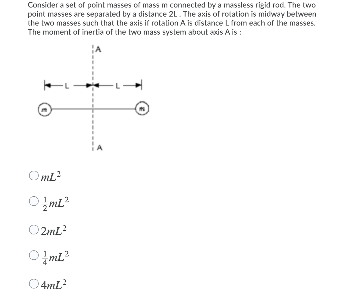 Consider a set of point masses of mass m connected by a massless rigid rod. The two
point masses are separated by a distance 2L. The axis of rotation is midway between
the two masses such that the axis if rotation A is distance L from each of the masses.
The moment of inertia of the two mass system about axis A is :
OmL?
O!mL?
mL²
O 2mL?
O 4mL2
