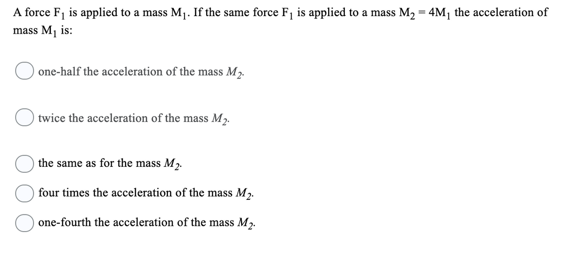 A force F1 is applied to a mass M1. If the same force F1 is applied to a mass M2 = 4M1
the acceleration of
mass M1 is:
one-half the acceleration of the mass M2.
twice the acceleration of the mass M2.
the same as for the mass M2.
four times the acceleration of the mass M2.
one-fourth the acceleration of the mass M2.
