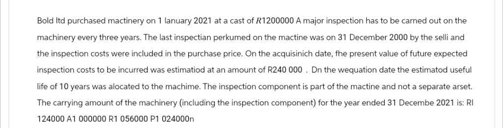 Bold ltd purchased mactinery on 1 lanuary 2021 at a cast of R1200000 A major inspection has to be carned out on the
machinery every three years. The last inspectian perkumed on the mactine was on 31 December 2000 by the selli and
the inspection costs were included in the purchase price. On the acquisinich date, fhe present value of future expected
inspection costs to be incurred was estimatiod at an amount of R240 000. Dn the wequation date the estimatod useful
life of 10 years was alocated to the machime. The inspection component is part of the mactine and not a separate arset.
The carrying amount of the machinery (including the inspection component) for the year ended 31 Decembe 2021 is: RI
124000 A1 000000 R1 056000 P1 024000n