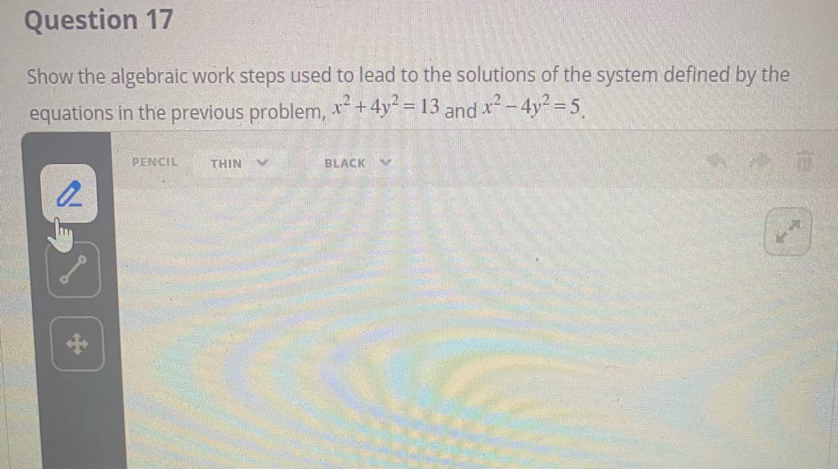 Question 17
Show the algebraic work steps used to lead to the solutions of the system defined by the
equations in the previous problem, x+4y = 13 and x2 – 4y² = 5
PENCIL
THIN
BLACK
