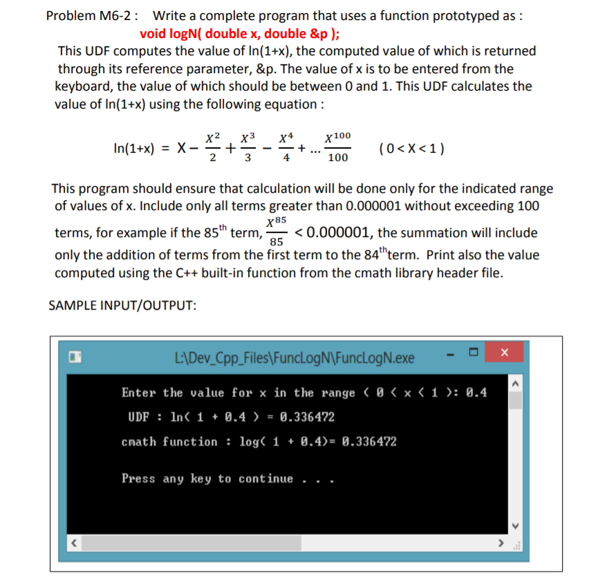 Problem M6-2: Write a complete program that uses a function prototyped as :
void logN( double x, double &p );
This UDF computes the value of In(1+x), the computed value of which is returned
through its reference parameter, &p. The value of x is to be entered from the
keyboard, the value of which should be between 0 and 1. This UDF calculates the
value of In(1+x) using the following equation :
x2
In(1+x) = X-
X4
+
X3
х100
(0<X<1)
3
100
This program should ensure that calculation will be done only for the indicated range
of values of x. Include only all terms greater than 0.000001 without exceeding 100
х85
< 0.000001, the summation will include
terms, for example if the 85th term,
only the addition of terms from the first term to the 84thterm. Print also the value
computed using the C++ built-in function from the cmath library header file.
85
SAMPLE INPUT/OUTPUT:
L\Dev_Cpp_Files\FuncLogN\FuncLogN.exe
Enter the value for x in the range ( 0 < x < 1 ): 0.4
UDF : In< 1 + 0.4 )
0.336472
cmath function : log( 1 + 0.4)= 0.336472
Press any key to continue .
