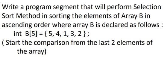 Write a program segment that will perform Selection
Sort Method in sorting the elements of Array B in
ascending order where array B is declared as follows :
int B[5] = { 5, 4, 1, 3, 2};
( Start the comparison from the last 2 elements of
the array)
