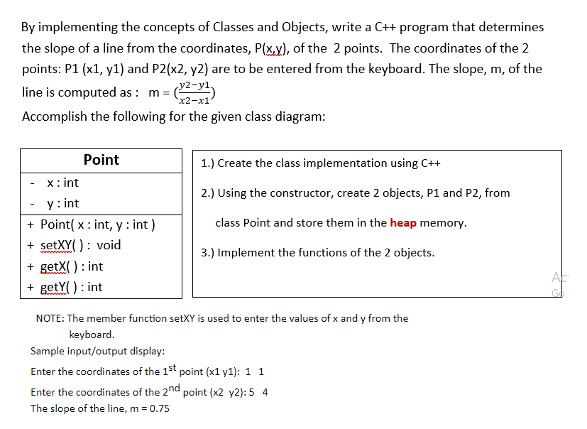 By implementing the concepts of Classes and Objects, write a C++ program that determines
the slope of a line from the coordinates, P(x,y), of the 2 points. The coordinates of the 2
points: P1 (x1, y1) and P2(x2, y2) are to be entered from the keyboard. The slope, m, of the
line is computed as : m =
y2-y1.
х2-х1
Accomplish the following for the given class diagram:
Point
1.) Create the class implementation using C++
x: int
2.) Using the constructor, create 2 objects, P1 and P2, from
y : int
+ Point( x : int, y : int )
+ setXY( ): void
class Point and store them in the heap memory.
3.) Implement the functions of the 2 objects.
ww ww
+ getX( ) : int
+ getY() : int
NOTE: The member function setXY is used to enter the values of x and y from the
keyboard.
Sample input/output display:
Enter the coordinates of the 1st point (x1 y1): 1 1
Enter the coordinates of the 2nd point (x2 y2): 5 4
The slope of the line, m = 0.75
