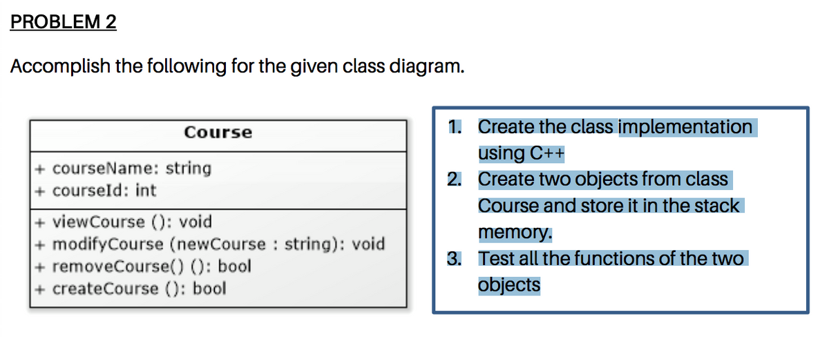 PROBLEM 2
Accomplish the following for the given class diagram.
1. Create the class implementation
Course
using C++
2. Create two objects from class
+ courseName: string
+ courseld: int
Course and store it in the stack
+ viewCourse (): void
+ modifyCourse (newCourse : string): void
+ removeCourse() (): bool
+ createCourse (): bool
memory.
3. Test all the functions of the two
objects
