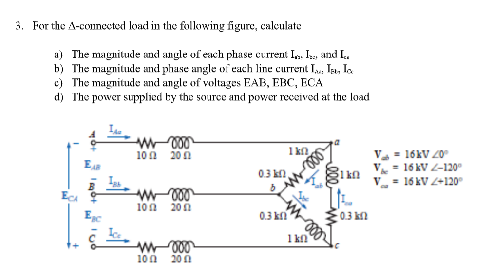 3. For the A-connected load in the following figure, calculate
a) The magnitude and angle of each phase current Ib, Ibe, and Ia
b) The magnitude and phase angle of each line current IAa, Ipb, Ice
c) The magnitude and angle of voltages EAB, EBC, ECA
d) The power supplied by the source and power received at the load
1 k
V = 16 kV 0°
V. = 16 kV Z-120°
10N
20 N
EAR
0.3 kn,
1 kn
V = 16 kV Z+120°
ca
ECA
10Ω
20 Ω
0.3 ki
0.3 kn
1 kn
100
20 N
