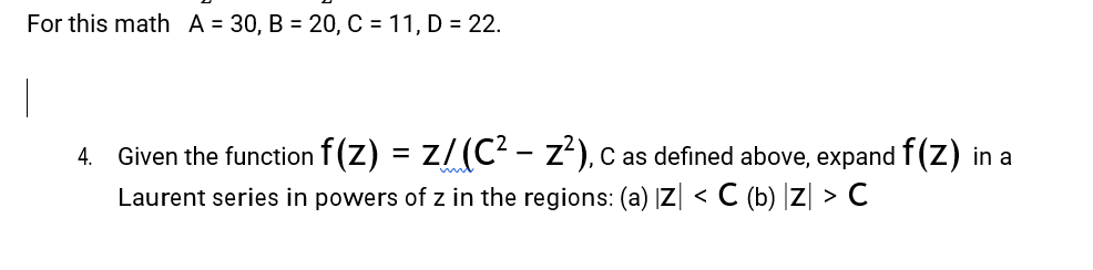 For this math A = 30, B = 20, C = 11, D = 22.
|
4. Given the function f(Z) = Z/ (C² – Z²), C as defined above, expand f(Z) in a
Laurent series in powers of z in the regions: (a) |Z| < C (b) |Z| > C