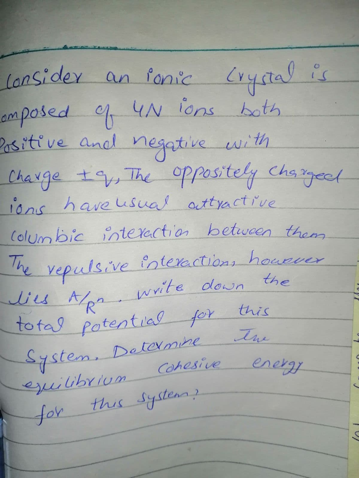 to tal potential
lonsider an fonic Cryctal is
amposed 4N ions both
2asitive and negątive with
negative
oPposit
ions have usual attyactřve
Chauge t, The oppositely Chagect
±9,The
Cha sgect
Columbic interection betwoen them
he vepulsive înteractions houever
the
lies Ala write down
this
total
l Potentlal for
Ime
System.
Determine
Cohesive
energy
eguilibrium
for
this System)
